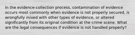 In the evidence-collection process, contamination of evidence occurs most commonly when evidence is not properly secured, is wrongfully mixed with other types of evidence, or altered significantly from its original condition at the crime scene. What are the legal consequences if evidence is not handled properly?