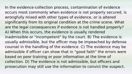 In the evidence-collection process, contamination of evidence occurs most commonly when evidence is not properly secured, is wrongfully mixed with other types of evidence, or is altered significantly from its original condition at the crime scene. What are the legal consequences if evidence is not handled properly? A) When this occurs, the evidence is usually rendered inadmissible or "incompetent" by the court. B) The evidence is usually admissible, but the officer may be impeached by defense counsel in the handling of the evidence. C) The evidence may be admissible if officer can show that in "good faith" the errors were based on poor training or poor information at the time of collection. D) The evidence is not admissible, but officers and prosecution may still use the information to convict the suspect.