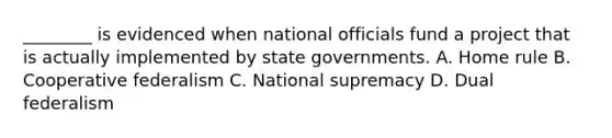 ________ is evidenced when national officials fund a project that is actually implemented by state governments. A. Home rule B. Cooperative federalism C. National supremacy D. Dual federalism