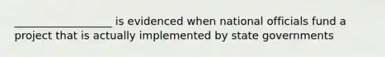 __________________ is evidenced when national officials fund a project that is actually implemented by state governments