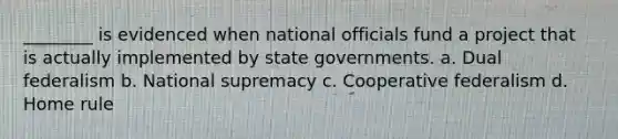 ________ is evidenced when national officials fund a project that is actually implemented by state governments. a. Dual federalism b. National supremacy c. Cooperative federalism d. Home rule