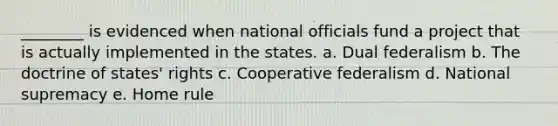 ________ is evidenced when national officials fund a project that is actually implemented in the states. a. Dual federalism b. The doctrine of states' rights c. Cooperative federalism d. National supremacy e. Home rule