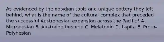 As evidenced by the obsidian tools and unique pottery they left behind, what is the name of the cultural complex that preceded the successful Austronesian expansion across the Pacific? A. Micronesian B. Australopithecene C. Melatonin D. Lapita E. Proto-Polynesian