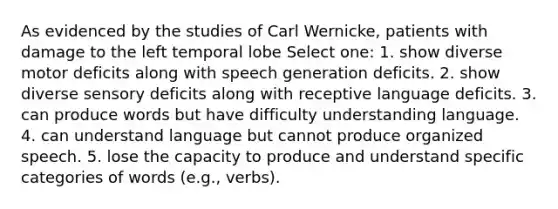 As evidenced by the studies of Carl Wernicke, patients with damage to the left temporal lobe Select one: 1. show diverse motor deficits along with speech generation deficits. 2. show diverse sensory deficits along with receptive language deficits. 3. can produce words but have difficulty understanding language. 4. can understand language but cannot produce organized speech. 5. lose the capacity to produce and understand specific categories of words (e.g., verbs).