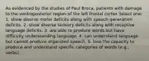 As evidenced by the studies of Paul Broca, patients with damage to the ventroposterior region of the left frontal cortex Select one: 1. show diverse motor deficits along with speech generation deficits. 2. show diverse sensory deficits along with receptive language deficits. 3. are able to produce words but have difficulty understanding language. 4. can understand language but cannot produce organized speech. 5. lose the capacity to produce and understand specific categories of words (e.g., verbs).