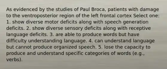 As evidenced by the studies of Paul Broca, patients with damage to the ventroposterior region of the left frontal cortex Select one: 1. show diverse motor deficits along with speech generation deficits. 2. show diverse sensory deficits along with receptive language deficits. 3. are able to produce words but have difficulty understanding language. 4. can understand language but cannot produce organized speech. 5. lose the capacity to produce and understand specific categories of words (e.g., verbs).