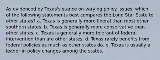 As evidenced by Texas's stance on varying policy issues, which of the following statements best compares the Lone Star State to other states? a. Texas is generally more liberal than most other southern states. b. Texas is generally more conservative than other states. c. Texas is generally more tolerant of federal intervention than are other states. d. Texas rarely benefits from federal policies as much as other states do. e. Texas is usually a leader in policy changes among the states.