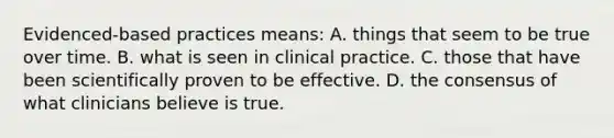 Evidenced-based practices means: A. things that seem to be true over time. B. what is seen in clinical practice. C. those that have been scientifically proven to be effective. D. the consensus of what clinicians believe is true.