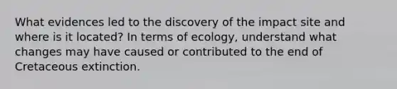 What evidences led to the discovery of the impact site and where is it located? In terms of ecology, understand what changes may have caused or contributed to the end of Cretaceous extinction.