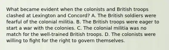 What became evident when the colonists and British troops clashed at Lexington and Concord? A. The British soldiers were fearful of the colonial militia. B. The British troops were eager to start a war with the colonies. C. The colonial militia was no match for the well-trained British troops. D. The colonists were willing to ﬁght for the right to govern themselves.