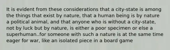 It is evident from these considerations that a city-state is among the things that exist by nature, that a human being is by nature a political animal, and that anyone who is without a city-state, not by luck but by nature, is either a poor specimen or else a superhuman..for someone with such a nature is at the same time eager for war, like an isolated piece in a board game