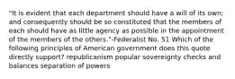 "It is evident that each department should have a will of its own; and consequently should be so constituted that the members of each should have as little agency as possible in the appointment of the members of the others."-Federalist No. 51 Which of the following principles of American government does this quote directly support? republicanism popular sovereignty checks and balances separation of powers