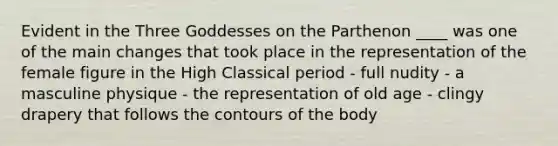 Evident in the Three Goddesses on the Parthenon ____ was one of the main changes that took place in the representation of the female figure in the High Classical period - full nudity - a masculine physique - the representation of old age - clingy drapery that follows the contours of the body