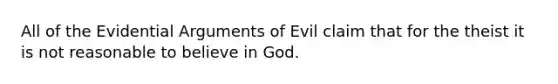 All of the Evidential Arguments of Evil claim that for the theist it is not reasonable to believe in God.