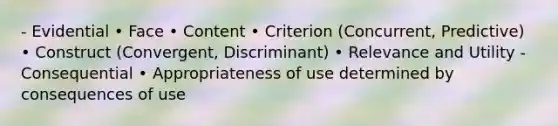 - Evidential • Face • Content • Criterion (Concurrent, Predictive) • Construct (Convergent, Discriminant) • Relevance and Utility - Consequential • Appropriateness of use determined by consequences of use