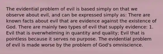 The evidential problem of evil is based simply on that we observe about evil, and can be expressed simply as: There are known facts about evil that are evidence against the existence of God. There are mainly two types of evil that supply evidence: 1. Evil that is overwhelming in quantity and quality; Evil that is pointless because it serves no purpose. The evidential problem of evil is made worse by the problem of God's omniscience.