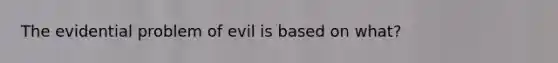 The evidential problem of evil is based on what?