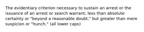 The evidentiary criterion necessary to sustain an arrest or the issuance of an arrest or search warrant; less than absolute certainty or "beyond a reasonable doubt," but greater than mere suspicion or "hunch." (all lower caps)