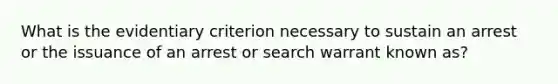 What is the evidentiary criterion necessary to sustain an arrest or the issuance of an arrest or search warrant known as?