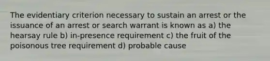 The evidentiary criterion necessary to sustain an arrest or the issuance of an arrest or search warrant is known as a) the hearsay rule b) in-presence requirement c) the fruit of the poisonous tree requirement d) probable cause