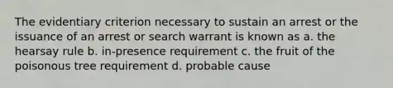 The evidentiary criterion necessary to sustain an arrest or the issuance of an arrest or search warrant is known as a. the hearsay rule b. in-presence requirement c. the fruit of the poisonous tree requirement d. probable cause