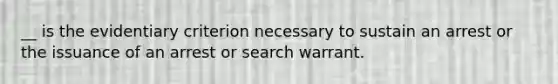 __ is the evidentiary criterion necessary to sustain an arrest or the issuance of an arrest or search warrant.