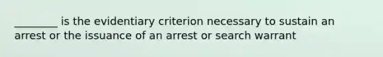 ________ is the evidentiary criterion necessary to sustain an arrest or the issuance of an arrest or search warrant