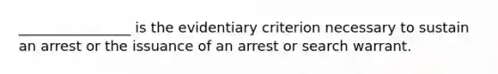 ________________ is the evidentiary criterion necessary to sustain an arrest or the issuance of an arrest or search warrant.