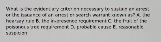 What is the evidentiary criterion necessary to sustain an arrest or the issuance of an arrest or search warrant known as? A. the hearsay rule B. the in-presence requirement C. the fruit of the poisonous tree requirement D. probable cause E. reasonable suspicion