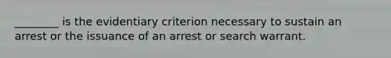 ________ is the evidentiary criterion necessary to sustain an arrest or the issuance of an arrest or search warrant.