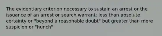 The evidentiary criterion necessary to sustain an arrest or the issuance of an arrest or search warrant; less than absolute certainty or "beyond a reasonable doubt" but greater than mere suspicion or "hunch"