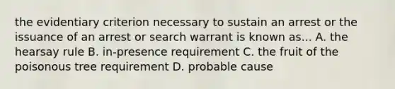 the evidentiary criterion necessary to sustain an arrest or the issuance of an arrest or search warrant is known as... A. the hearsay rule B. in-presence requirement C. the fruit of the poisonous tree requirement D. probable cause