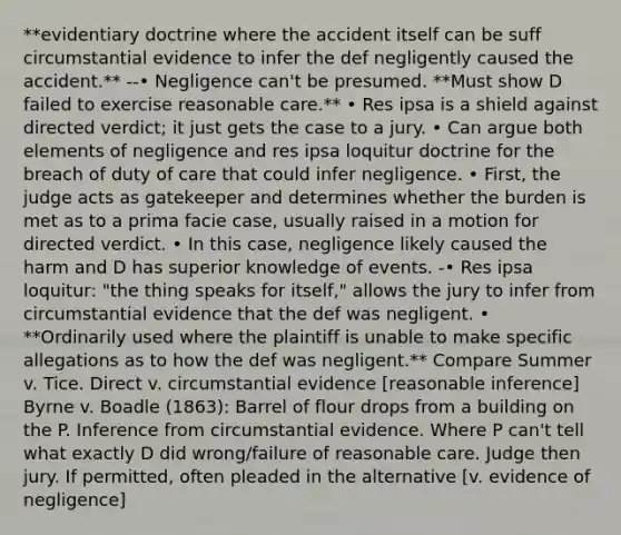 **evidentiary doctrine where the accident itself can be suff circumstantial evidence to infer the def negligently caused the accident.** --• Negligence can't be presumed. **Must show D failed to exercise reasonable care.** • Res ipsa is a shield against directed verdict; it just gets the case to a jury. • Can argue both elements of negligence and res ipsa loquitur doctrine for the breach of duty of care that could infer negligence. • First, the judge acts as gatekeeper and determines whether the burden is met as to a prima facie case, usually raised in a motion for directed verdict. • In this case, negligence likely caused the harm and D has superior knowledge of events. -• Res ipsa loquitur: "the thing speaks for itself," allows the jury to infer from circumstantial evidence that the def was negligent. • **Ordinarily used where the plaintiff is unable to make specific allegations as to how the def was negligent.** Compare Summer v. Tice. Direct v. circumstantial evidence [reasonable inference] Byrne v. Boadle (1863): Barrel of flour drops from a building on the P. Inference from circumstantial evidence. Where P can't tell what exactly D did wrong/failure of reasonable care. Judge then jury. If permitted, often pleaded in the alternative [v. evidence of negligence]