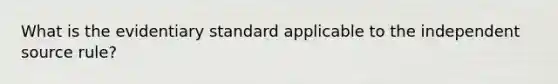 What is the evidentiary standard applicable to the independent source rule?