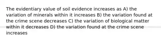 The evidentiary value of soil evidence increases as A) the variation of minerals within it increases B) the variation found at the crime scene decreases C) the variation of biological matter within it decreases D) the variation found at the crime scene increases