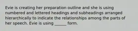 Evie is creating her preparation outline and she is using numbered and lettered headings and subheadings arranged hierarchically to indicate the relationships among the parts of her speech. Evie is using ______ form.