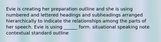 Evie is creating her preparation outline and she is using numbered and lettered headings and subheadings arranged hierarchically to indicate the relationships among the parts of her speech. Evie is using ______ form. situational speaking note contextual standard outline