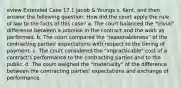 eview Extended Case 17.1 Jacob & Youngs v. Kent, and then answer the following question. How did the court apply the rule of law to the facts of this case? a. The court balanced the "trivial" difference between a promise in the contract and the work as performed. b. The court compared the "reasonableness" of the contracting parties' expectations with respect to the timing of payment. c. The court considered the "impracticable" cost of a contract's performance to the contracting parties and to the public. d. The court weighed the "materiality" of the difference between the contracting parties' expectations and exchange of performance.