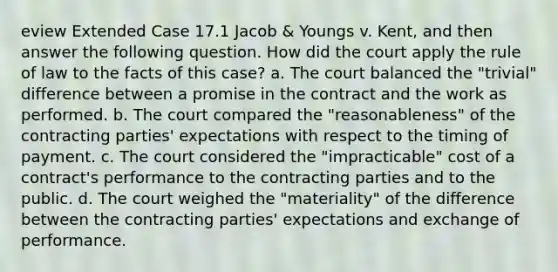 eview Extended Case 17.1 Jacob & Youngs v. Kent, and then answer the following question. How did the court apply the rule of law to the facts of this case? a. The court balanced the "trivial" difference between a promise in the contract and the work as performed. b. The court compared the "reasonableness" of the contracting parties' expectations with respect to the timing of payment. c. The court considered the "impracticable" cost of a contract's performance to the contracting parties and to the public. d. The court weighed the "materiality" of the difference between the contracting parties' expectations and exchange of performance.