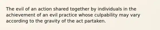 The evil of an action shared together by individuals in the achievement of an evil practice whose culpability may vary according to the gravity of the act partaken.