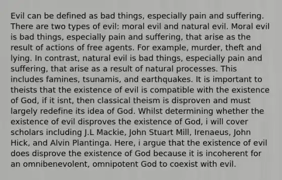 Evil can be defined as bad things, especially pain and suffering. There are two types of evil: moral evil and natural evil. Moral evil is bad things, especially pain and suffering, that arise as the result of actions of free agents. For example, murder, theft and lying. In contrast, natural evil is bad things, especially pain and suffering, that arise as a result of natural processes. This includes famines, tsunamis, and earthquakes. It is important to theists that the existence of evil is compatible with the existence of God, if it isnt, then classical theism is disproven and must largely redefine its idea of God. Whilst determining whether the existence of evil disproves the existence of God, i will cover scholars including J.L Mackie, <a href='https://www.questionai.com/knowledge/kII0UsXxYn-john-stuart-mill' class='anchor-knowledge'>john stuart mill</a>, Irenaeus, John Hick, and Alvin Plantinga. Here, i argue that the existence of evil does disprove the existence of God because it is incoherent for an omnibenevolent, omnipotent God to coexist with evil.