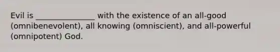 Evil is _______________ with the existence of an all-good (omnibenevolent), all knowing (omniscient), and all-powerful (omnipotent) God.