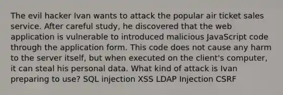 The evil hacker Ivan wants to attack the popular air ticket sales service. After careful study, he discovered that the web application is vulnerable to introduced malicious JavaScript code through the application form. This code does not cause any harm to the server itself, but when executed on the client's computer, it can steal his personal data. What kind of attack is Ivan preparing to use? SQL injection XSS LDAP Injection CSRF
