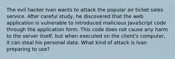 The evil hacker Ivan wants to attack the popular air ticket sales service. After careful study, he discovered that the web application is vulnerable to introduced malicious JavaScript code through the application form. This code does not cause any harm to the server itself, but when executed on the client's computer, it can steal his personal data. What kind of attack is Ivan preparing to use?