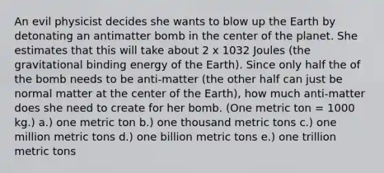 An evil physicist decides she wants to blow up the Earth by detonating an antimatter bomb in the center of the planet. She estimates that this will take about 2 x 1032 Joules (the gravitational binding energy of the Earth). Since only half the of the bomb needs to be anti-matter (the other half can just be normal matter at the center of the Earth), how much anti-matter does she need to create for her bomb. (One metric ton = 1000 kg.) a.) one metric ton b.) one thousand metric tons c.) one million metric tons d.) one billion metric tons e.) one trillion metric tons