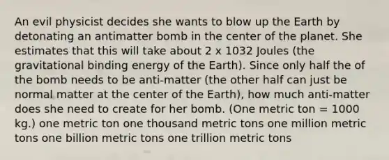 An evil physicist decides she wants to blow up the Earth by detonating an antimatter bomb in the center of the planet. She estimates that this will take about 2 x 1032 Joules (the gravitational binding energy of the Earth). Since only half the of the bomb needs to be anti-matter (the other half can just be normal matter at the center of the Earth), how much anti-matter does she need to create for her bomb. (One metric ton = 1000 kg.) one metric ton one thousand metric tons one million metric tons one billion metric tons one trillion metric tons