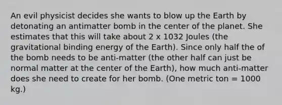 An evil physicist decides she wants to blow up the Earth by detonating an antimatter bomb in the center of the planet. She estimates that this will take about 2 x 1032 Joules (the gravitational binding energy of the Earth). Since only half the of the bomb needs to be anti-matter (the other half can just be normal matter at the center of the Earth), how much anti-matter does she need to create for her bomb. (One metric ton = 1000 kg.)