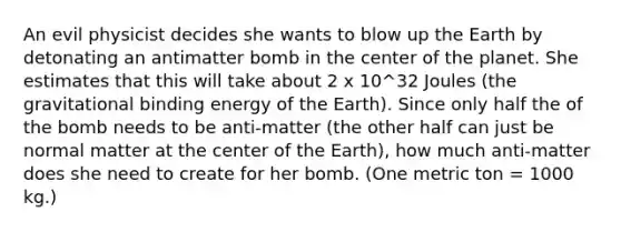 An evil physicist decides she wants to blow up the Earth by detonating an antimatter bomb in the center of the planet. She estimates that this will take about 2 x 10^32 Joules (the gravitational binding energy of the Earth). Since only half the of the bomb needs to be anti-matter (the other half can just be normal matter at the center of the Earth), how much anti-matter does she need to create for her bomb. (One metric ton = 1000 kg.)