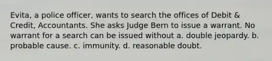 Evita, a police officer, wants to search the offices of Debit & Credit, Accountants. She asks Judge Bern to issue a warrant. No warrant for a search can be issued without a. double jeopardy. b. probable cause. c. immunity. d. reasonable doubt.