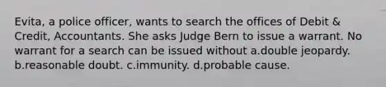 Evita, a police officer, wants to search the offices of Debit & Credit, Accountants. She asks Judge Bern to issue a warrant. No warrant for a search can be issued without a.double jeopardy. b.reasonable doubt. c.immunity. d.probable cause.